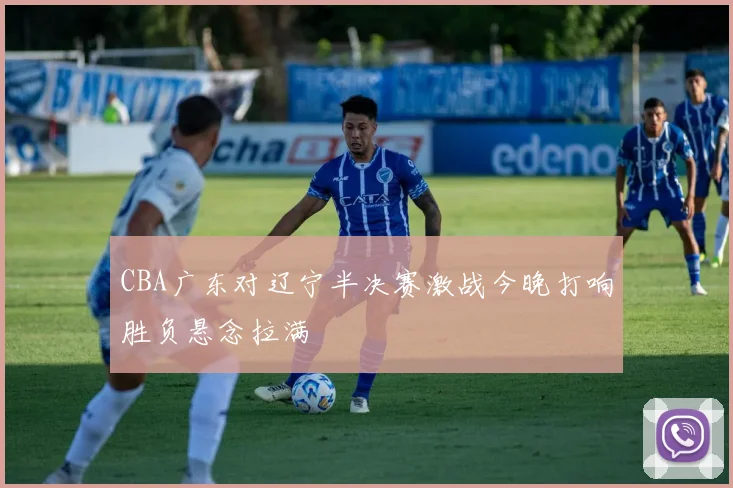 CBA广东对辽宁半决赛激战今晚打响胜负悬念拉满