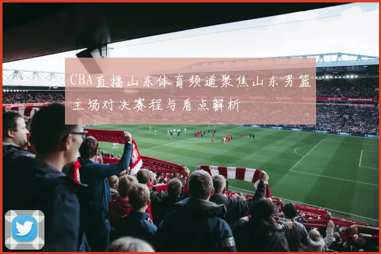 CBA直播山东体育频道聚焦山东男篮主场对决赛程与看点解析