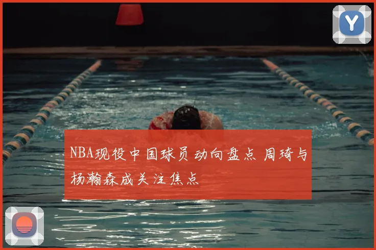 NBA现役中国球员动向盘点 周琦与杨瀚森成关注焦点