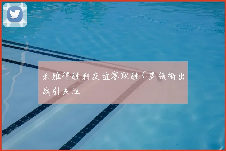 利雅得胜利友谊赛取胜 C罗领衔出战引关注