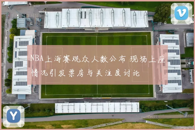 NBA上海赛观众人数公布 现场上座情况引发票房与关注度讨论