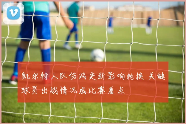 凯尔特人队伤病更新影响轮换 关键球员出战情况成比赛看点