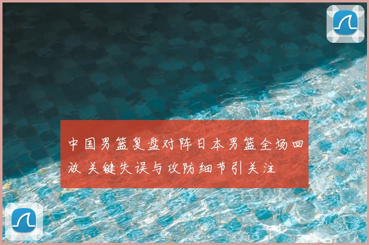 中国男篮复盘对阵日本男篮全场回放 关键失误与攻防细节引关注