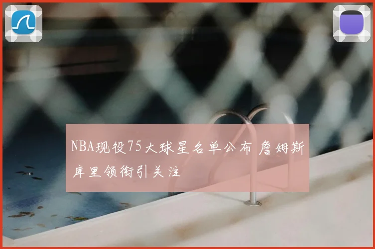 NBA现役75大球星名单公布 詹姆斯库里领衔引关注