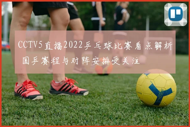 CCTV5直播2022乒乓球比赛看点解析 国乒赛程与对阵安排受关注