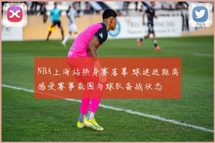 NBA上海站热身赛落幕 球迷近距离感受赛事氛围与球队备战状态