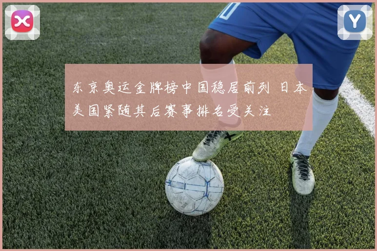 东京奥运金牌榜中国稳居前列 日本美国紧随其后赛事排名受关注