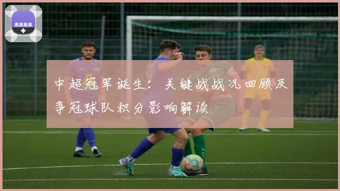 中超冠军诞生：关键战战况回顾及争冠球队积分影响解读