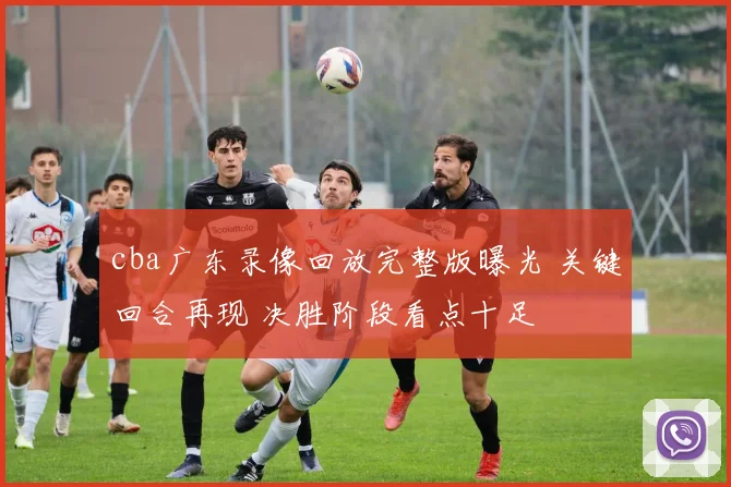 cba广东录像回放完整版曝光 关键回合再现 决胜阶段看点十足