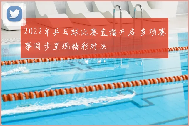 2022年乒乓球比赛直播开启 多项赛事同步呈现精彩对决
