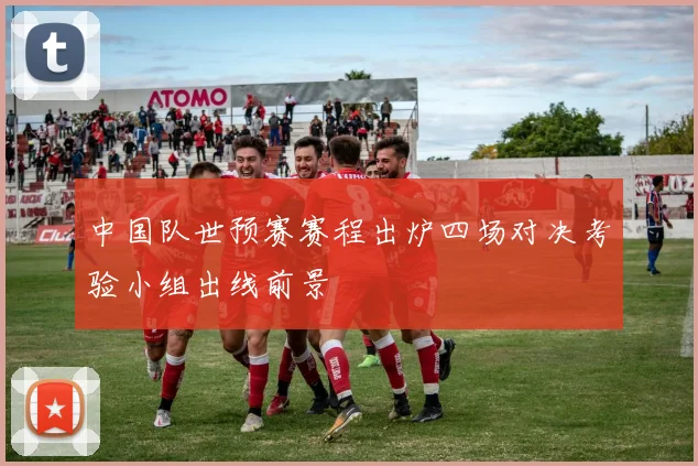 中国队世预赛赛程出炉四场对决考验小组出线前景