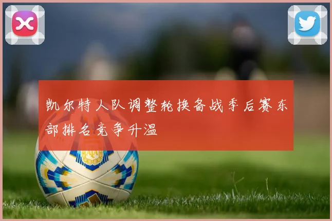 凯尔特人队调整轮换备战季后赛东部排名竞争升温