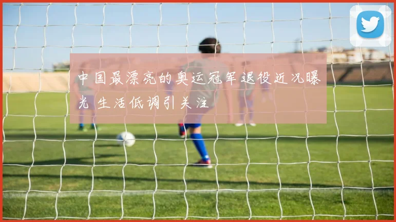 中国最漂亮的奥运冠军退役近况曝光 生活低调引关注
