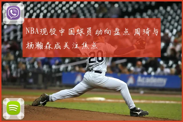 NBA现役中国球员动向盘点 周琦与杨瀚森成关注焦点