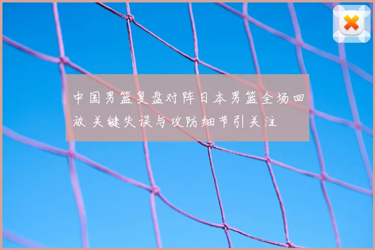 中国男篮复盘对阵日本男篮全场回放 关键失误与攻防细节引关注