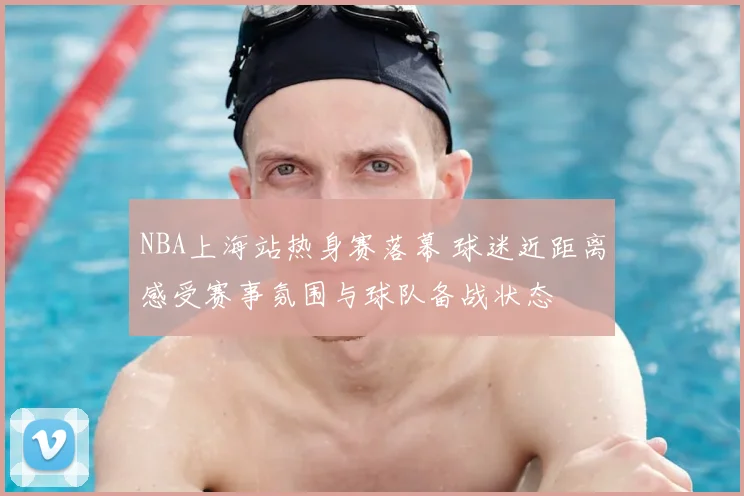 NBA上海站热身赛落幕 球迷近距离感受赛事氛围与球队备战状态