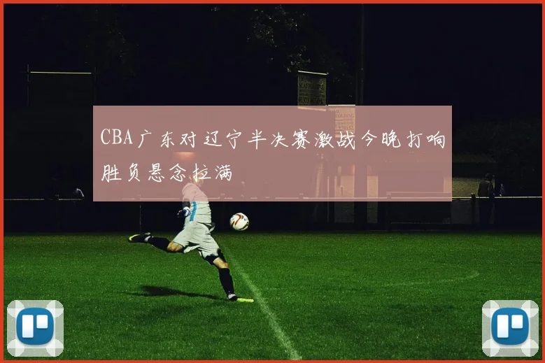 CBA广东对辽宁半决赛激战今晚打响胜负悬念拉满