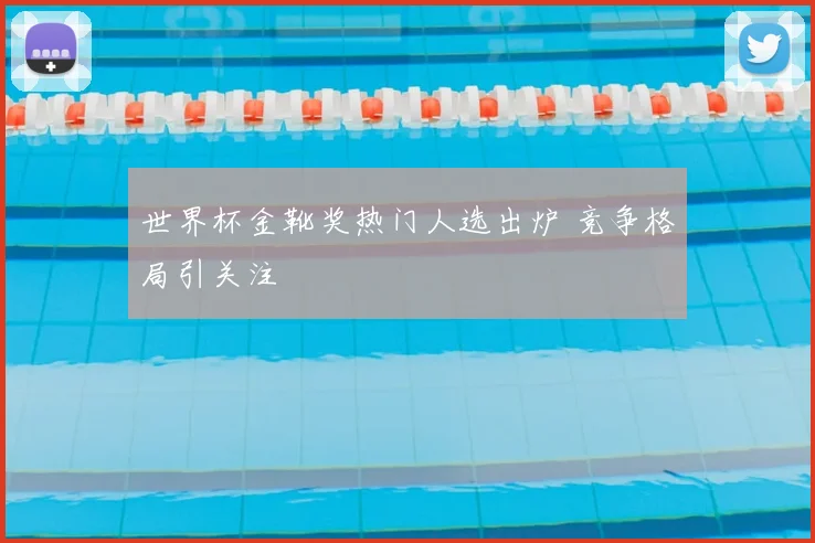 世界杯金靴奖热门人选出炉 竞争格局引关注