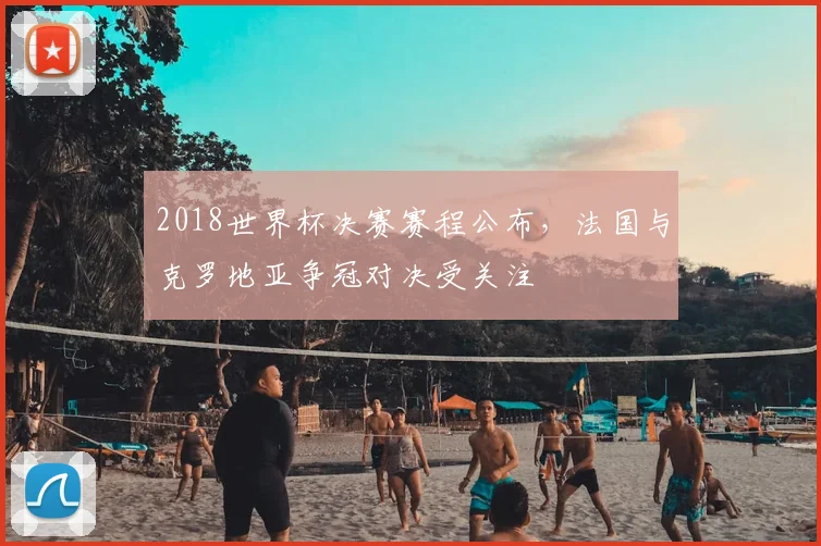 2018世界杯决赛赛程公布，法国与克罗地亚争冠对决受关注