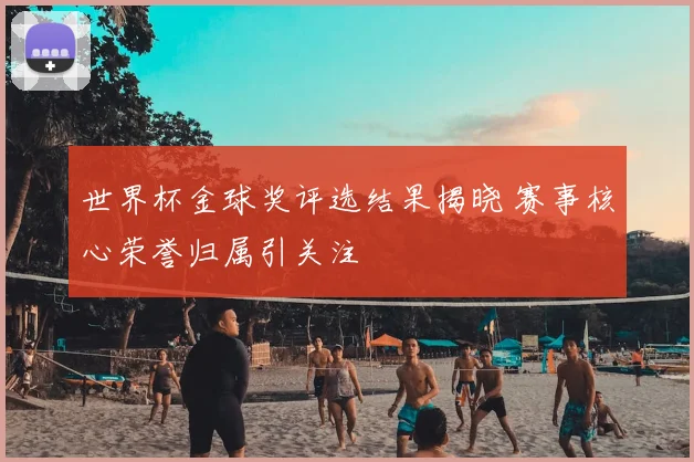 世界杯金球奖评选结果揭晓 赛事核心荣誉归属引关注
